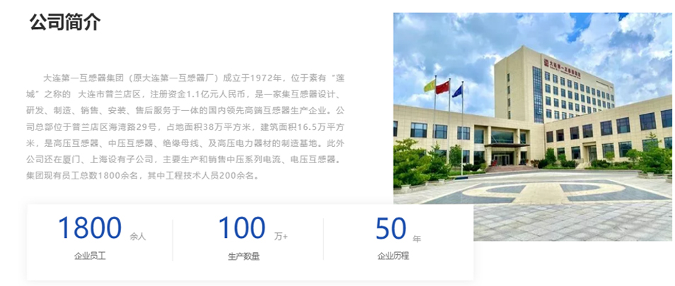 大連第一互感器集團(tuán)（原大連第一互感器廠）成立于1972年，位于素有&ldquo;蓮城&rdquo;之稱(chēng)的  大連市普蘭店區(qū)，注冊(cè)資金1.1億元人民幣，是一家集互感器設(shè)計(jì)、研發(fā)、制造、銷(xiāo)售、安裝、售后服務(wù)于一體的國(guó)內(nèi)領(lǐng)先高端互感器生產(chǎn)企業(yè)。公司總部位于普蘭店區(qū)海灣路29號(hào)，占地面積38萬(wàn)平方米，建筑面積16.5萬(wàn)平方米，是高壓互感器、中壓互感器、絕緣母線(xiàn)、及高壓電力器材的制造基地。此外公司還在廈門(mén)、上海設(shè)有子公司，主要生產(chǎn)和銷(xiāo)售中壓系列電流、電壓互感器。集團(tuán)現(xiàn)有員工總數(shù)1800余名，其中工程技術(shù)人員200余名。